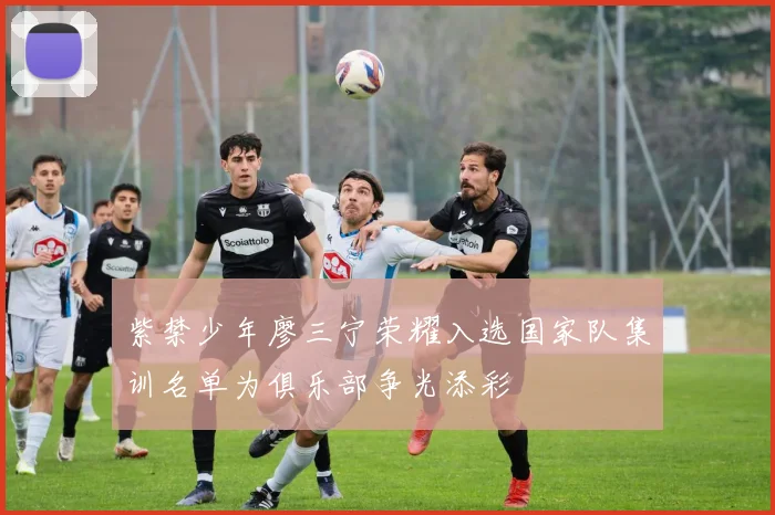 紫禁少年廖三宁荣耀入选国家队集训名单为俱乐部争光添彩