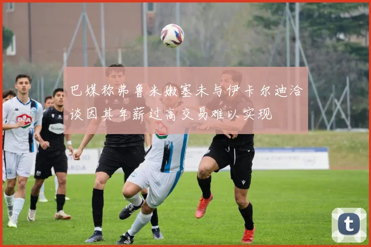 巴媒称弗鲁米嫩塞未与伊卡尔迪洽谈因其年薪过高交易难以实现
