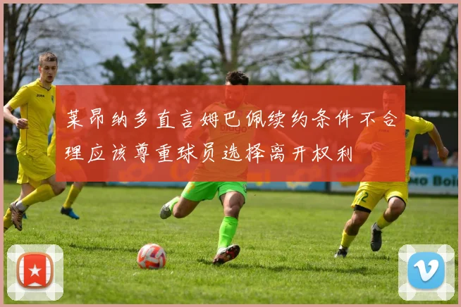 莱昂纳多直言姆巴佩续约条件不合理应该尊重球员选择离开权利