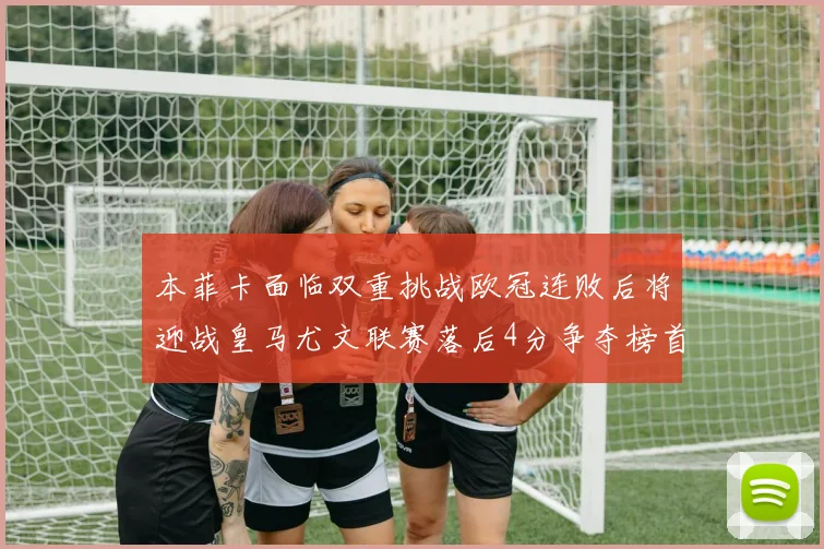 本菲卡面临双重挑战欧冠连败后将迎战皇马尤文联赛落后4分争夺榜首