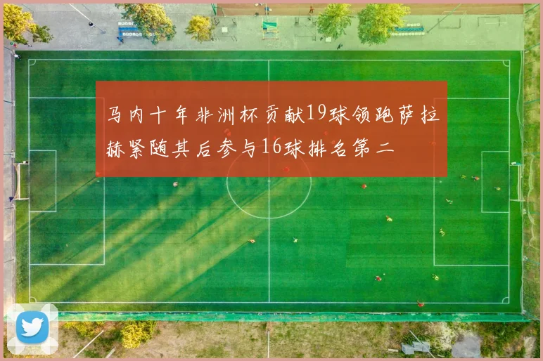 马内十年非洲杯贡献19球领跑萨拉赫紧随其后参与16球排名第二