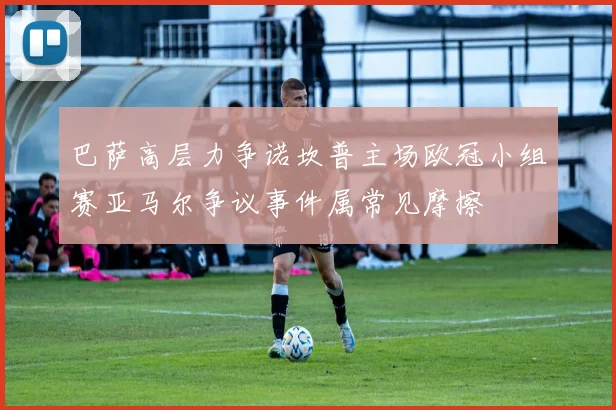 巴萨高层力争诺坎普主场欧冠小组赛亚马尔争议事件属常见摩擦