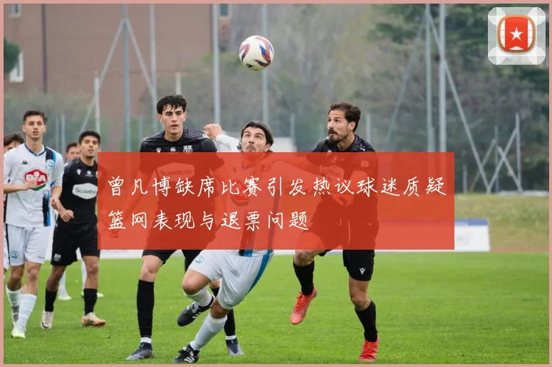 曾凡博缺席比赛引发热议球迷质疑篮网表现与退票问题