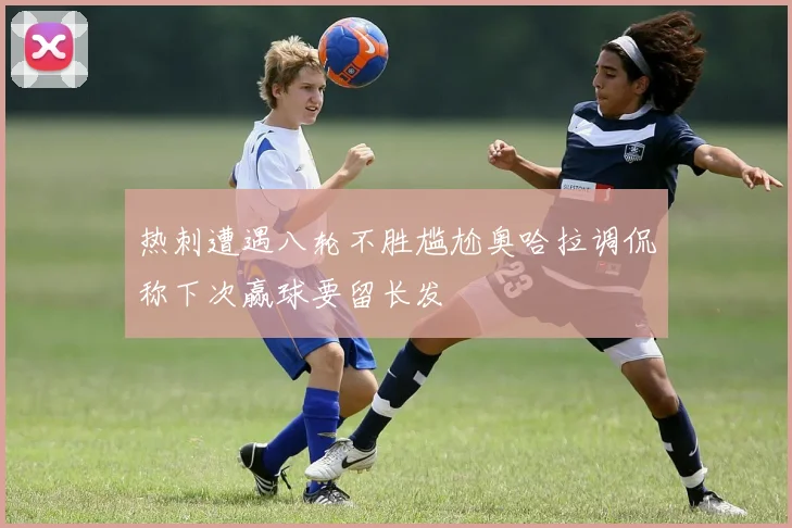 热刺遭遇八轮不胜尴尬奥哈拉调侃称下次赢球要留长发