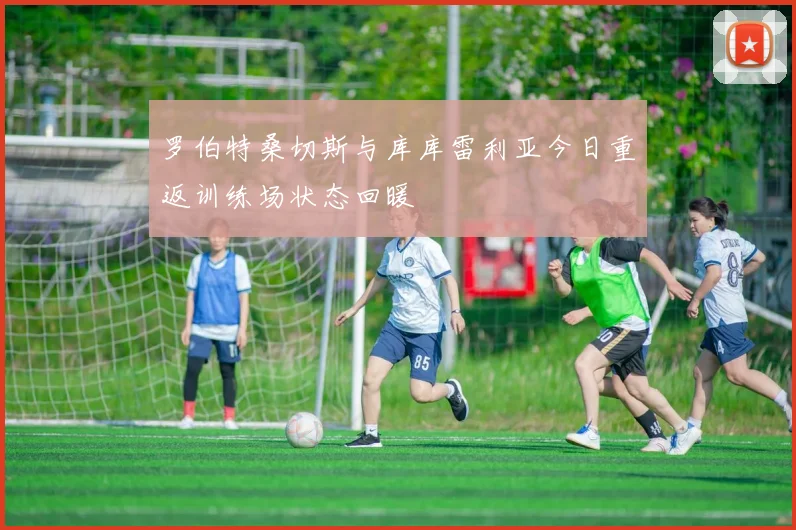 罗伯特桑切斯与库库雷利亚今日重返训练场状态回暖