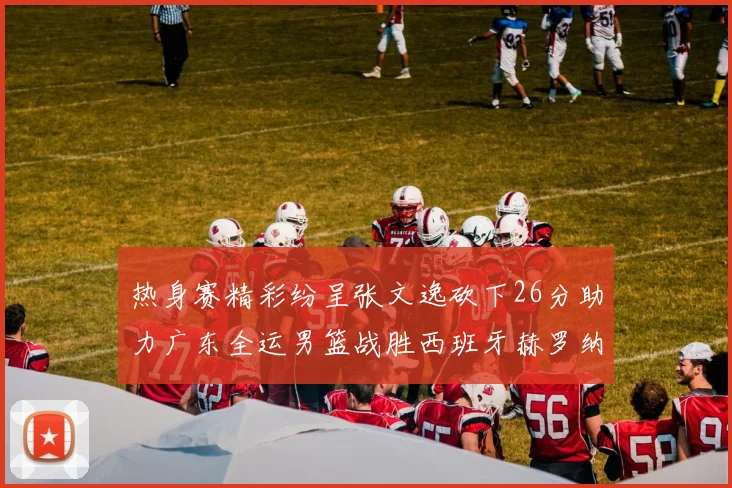 热身赛精彩纷呈张文逸砍下26分助力广东全运男篮战胜西班牙赫罗纳队