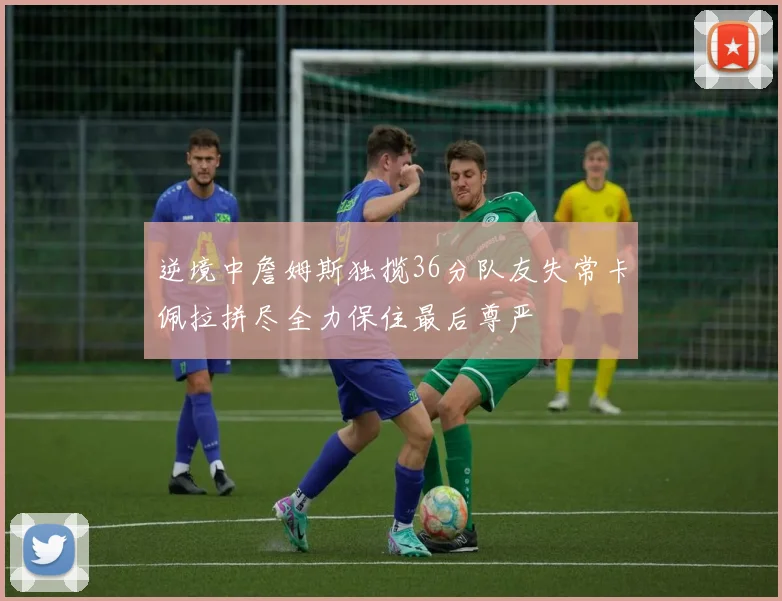 逆境中詹姆斯独揽36分队友失常卡佩拉拼尽全力保住最后尊严