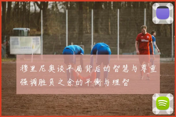 穆里尼奥谈平局背后的智慧与尊重强调胜负之余的平衡与理智