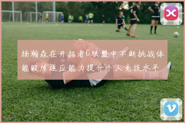 杨瀚森在开拓者G联盟中不断挑战体能锻炼适应能力提升个人竞技水平
