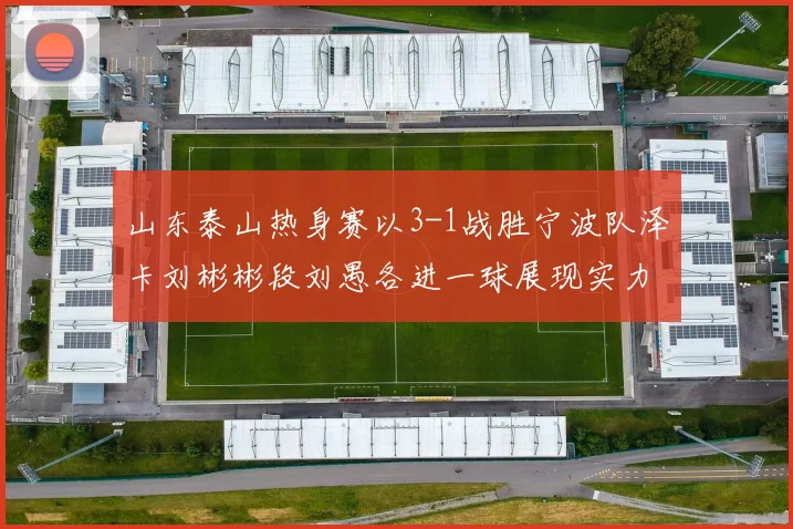 山东泰山热身赛以3-1战胜宁波队泽卡刘彬彬段刘愚各进一球展现实力