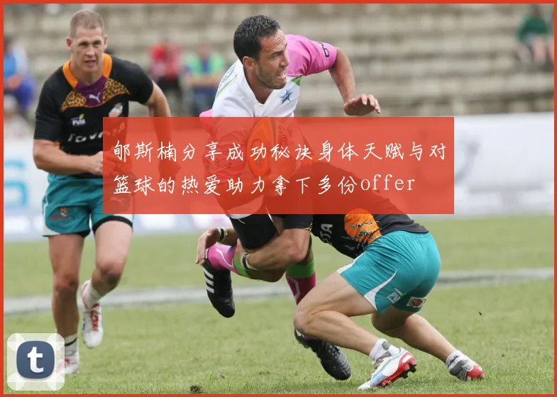 郇斯楠分享成功秘诀身体天赋与对篮球的热爱助力拿下多份offer