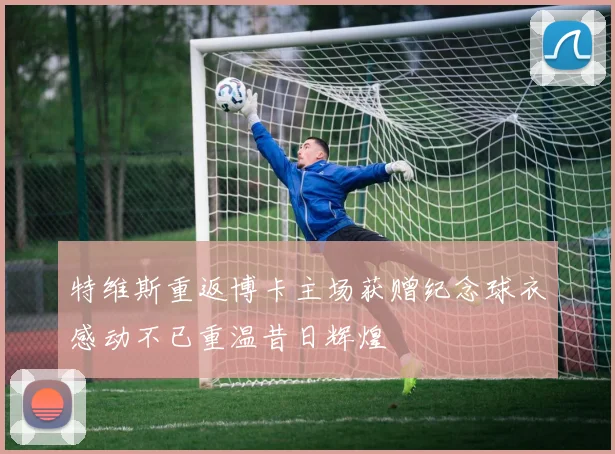 特维斯重返博卡主场获赠纪念球衣感动不已重温昔日辉煌