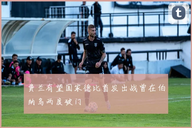 费兰有望国家德比首发出战曾在伯纳乌两度破门