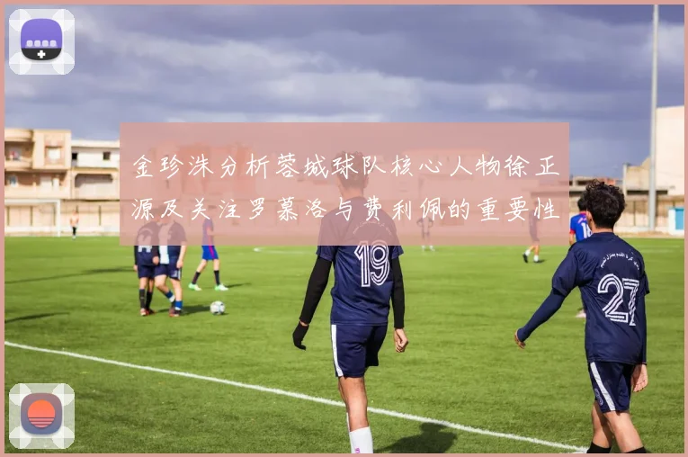 金珍洙分析蓉城球队核心人物徐正源及关注罗慕洛与费利佩的重要性