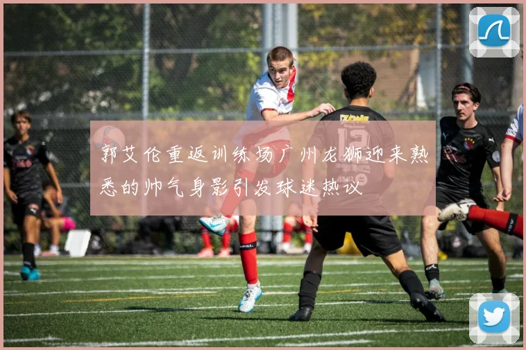 郭艾伦重返训练场广州龙狮迎来熟悉的帅气身影引发球迷热议