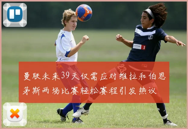 曼联未来39天仅需应对维拉和伯恩茅斯两场比赛轻松赛程引发热议