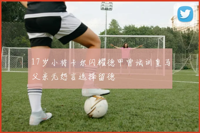 17岁小将卡尔闪耀德甲曾试训皇马父亲无怨言选择留德