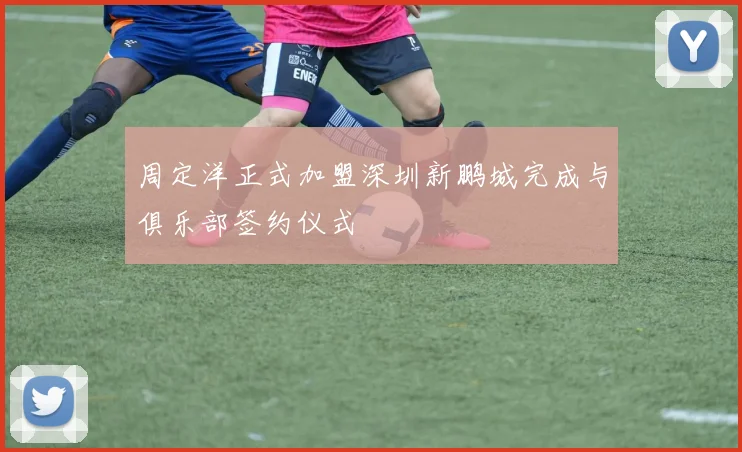 周定洋正式加盟深圳新鹏城完成与俱乐部签约仪式