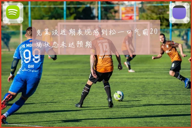 克莱谈近期表现感到松一口气前20场状态未达预期