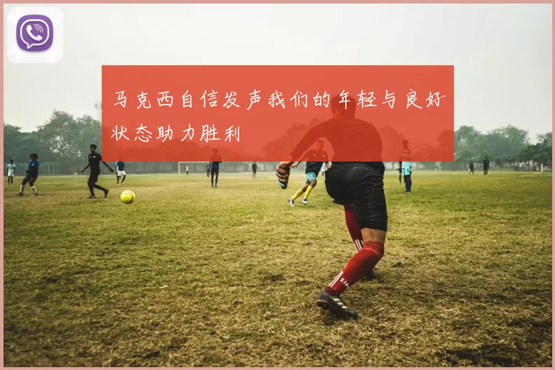 马克西自信发声我们的年轻与良好状态助力胜利